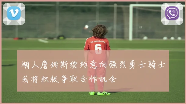 湖人詹姆斯续约意向强烈勇士骑士或将积极争取合作机会