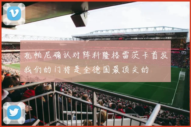 孔帕尼确认对阵科隆格雷茨卡首发我们的门将是全德国最顶尖的