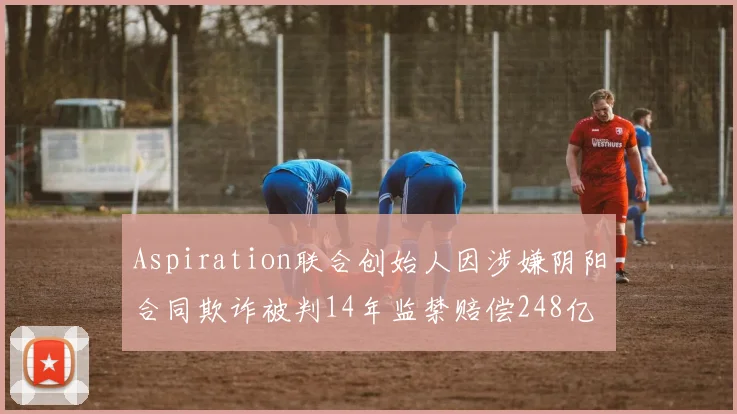 Aspiration联合创始人因涉嫌阴阳合同欺诈被判14年监禁赔偿248亿