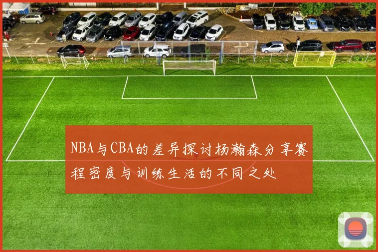 NBA与CBA的差异探讨杨瀚森分享赛程密度与训练生活的不同之处